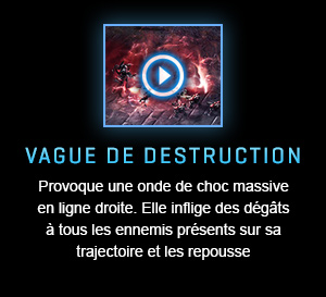 VAGUE DE DESTRUCTION<br />Provoque une onde de choc massive en ligne droite. Elle inflige des dégâts à tous les ennemis présents sur sa trajectoire et les repousse.<br /><br />