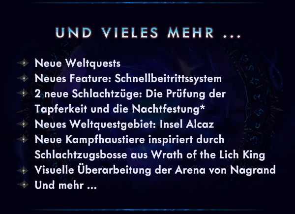 UND VIELES MEHR ...<br /><br />Neue Weltquests<br />Neues Feature: Schnellbeitrittssystem<br />2 neue Schlachtzüge: Die Prüfung der Tapferkeit und die Nachtfestung*<br />Neues Weltquestgebiet: Insel Alcaz<br />Neue Kampfhaustiere inspiriert durch Schlachtzugsbosse aus Wrath of the Lich King<br />Visuelle Überarbeitung der Arena von Nagrand<br />Und mehr ...<br />