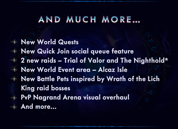 AND MUCH MORE...<br /><br />New World Quests<br />New Quick Join social queue feature<br />2 new raids – Trial of Valor and The Nighthold*<br />New World Event area – Alcaz Isle<br />New Battle Pets inspired by Wrath of the Lich King raid bosses<br />PvP Nagrand Arena visual overhaul<br />And more…<br />