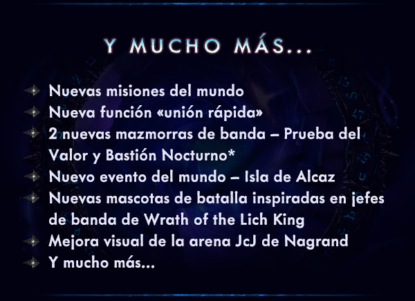 Y MUCHO MÁS...<br /><br />Nuevas misiones del mundo<br />Nueva función «unión rápida»<br />2 nuevas mazmorras de banda – Prueba del Valor y Bastión Nocturno*<br />Nuevo evento del mundo – Isla de Alcaz<br />Nuevas mascotas de batalla inspiradas en jefes de banda de Wrath of the Lich King<br />Mejora visual de la arena JcJ de Nagrand<br />Y mucho más…<br />