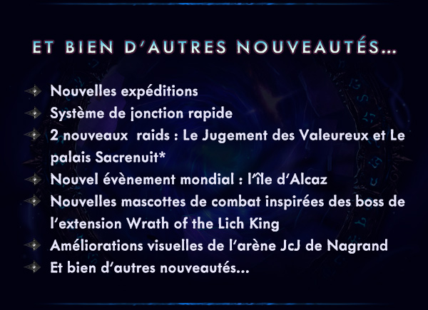 ET BIEN D’AUTRES NOUVEAUTÉS…<br /><br />Nouvelles expéditions<br />Système de jonction rapide<br />2 nouveaux  raids&nbsp;: Le Jugement des Valeureux et Le palais Sacrenuit*<br />Nouvel évènement mondial : l’île d’Alcaz<br />Nouvelles mascottes de combat inspirées des boss de l’extension Wrath of the Lich King<br />Améliorations visuelles de l’arène JcJ de Nagrand<br />Et bien d’autres nouveautés…<br />