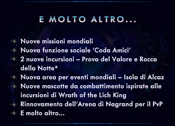 E MOLTO ALTRO...<br /><br />Nuove missioni mondiali<br />Nuova funzione sociale 'Coda Amici'<br />2 nuove incursioni – Prova del Valore e Rocca della Notte*<br />Nuova area per eventi mondiali – Isola di Alcaz<br />Nuove mascotte da combattimento ispirate alle incursioni di Wrath of the Lich King<br />Rinnovamento dell'Arena di Nagrand per il PvP<br />E molto altro…<br />