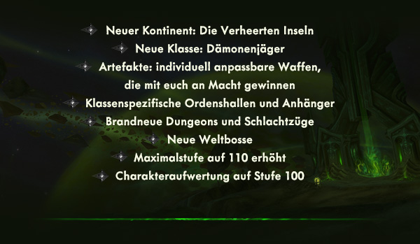 Neuer Kontinent: Die Verheerten Inseln<br />Neue Klasse: Dämonenjäger<br />Artefakte: individuell anpassbare Waffen, die mit dir an Macht gewinnen<br />Klassenspezifische Ordenshallen und Anhänger<br />Brandneue Dungeons und Schlachtzüge<br />Neue Weltbosse<br />Maximalstufe auf 110 erhöht<br />Charakteraufwertung auf Stufe 100